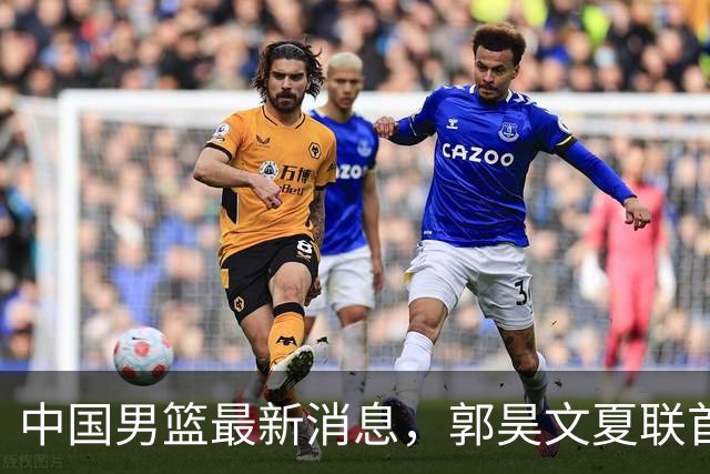 中国男篮最新消息，郭昊文夏联首秀4分3助 U17男篮世界第10名收官